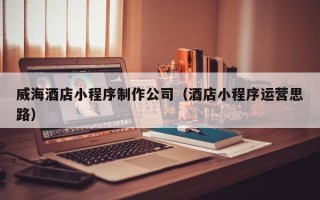 武义县威海酒店小程序制作公司（酒店小程序运营思路）